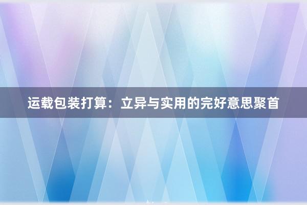 运载包装打算：立异与实用的完好意思聚首