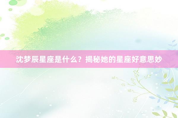 沈梦辰星座是什么？揭秘她的星座好意思妙